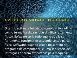 A METÁFORA DO SOFTWARE E DO HARDWARE

O termo software foi criado como um trocadilho 
com o termo hardware (que significa ferramenta 
física). Software seria tudo aquilo que faz a 
ferramenta funcionar excetuando‐se sua parte 
física. Software, quando usado no sentido de 
programa de computador, é uma sequencia de 
instruções a serem executadas pela máquina.
 