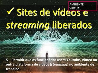 AMBIENTE 


 Sites de vídeos e 
                                      VIRTUAL




streaming liberados


5 – Permitir que os funcionários usem Youtube, Vimeo ou 
outra plataforma de vídeos (streaming) no ambiente de 
trabalho.
 