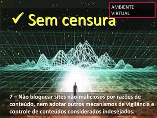 AMBIENTE 


 Sem censura
                                      VIRTUAL




7 – Não bloquear sites não‐maliciosos por razões de 
conteúdo, nem adotar outros mecanismos de vigilância e 
controle de conteúdos considerados indesejados.
 