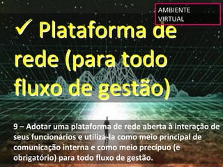 AMBIENTE 


 Plataforma de 
                                      VIRTUAL




rede (para todo 
fluxo de gestão)
9 – Adotar uma plataforma de rede aberta à interação de 
seus funcionários e utilizá‐la como meio principal de 
comunicação interna e como meio precípuo (e 
obrigatório) para todo fluxo de gestão.
 