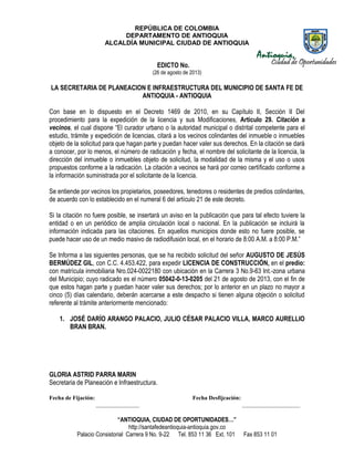 REPÚBLICA DE COLOMBIA
DEPARTAMENTO DE ANTIOQUIA
ALCALDÍA MUNICIPAL CIUDAD DE ANTIOQUIA
“ANTIOQUIA, CIUDAD DE OPORTUNIDADES…”
http://santafedeantioquia-antioquia.gov.co
Palacio Consistorial Carrera 9 No. 9-22 Tel. 853 11 36 Ext. 101 Fax 853 11 01
EDICTO No.
(26 de agosto de 2013)
LA SECRETARIA DE PLANEACION E INFRAESTRUCTURA DEL MUNICIPIO DE SANTA FE DE
ANTIOQUIA - ANTIOQUIA
Con base en lo dispuesto en el Decreto 1469 de 2010, en su Capítulo II, Sección II Del
procedimiento para la expedición de la licencia y sus Modificaciones, Artículo 29. Citación a
vecinos, el cual dispone “El curador urbano o la autoridad municipal o distrital competente para el
estudio, trámite y expedición de licencias, citará a los vecinos colindantes del inmueble o inmuebles
objeto de la solicitud para que hagan parte y puedan hacer valer sus derechos. En la citación se dará
a conocer, por lo menos, el número de radicación y fecha, el nombre del solicitante de la licencia, la
dirección del inmueble o inmuebles objeto de solicitud, la modalidad de la misma y el uso o usos
propuestos conforme a la radicación. La citación a vecinos se hará por correo certificado conforme a
la información suministrada por el solicitante de la licencia.
Se entiende por vecinos los propietarios, poseedores, tenedores o residentes de predios colindantes,
de acuerdo con lo establecido en el numeral 6 del artículo 21 de este decreto.
Si la citación no fuere posible, se insertará un aviso en la publicación que para tal efecto tuviere la
entidad o en un periódico de amplia circulación local o nacional. En la publicación se incluirá la
información indicada para las citaciones. En aquellos municipios donde esto no fuere posible, se
puede hacer uso de un medio masivo de radiodifusión local, en el horario de 8:00 A.M. a 8:00 P.M.”
Se Informa a las siguientes personas, que se ha recibido solicitud del señor AUGUSTO DE JESÚS
BERMÚDEZ GIL, con C.C. 4.453.422, para expedir LICENCIA DE CONSTRUCCIÓN, en el predio:
con matrícula inmobiliaria Nro.024-0022180 con ubicación en la Carrera 3 No.9-63 Int.-zona urbana
del Municipio; cuyo radicado es el número 05042-0-13-0205 del 21 de agosto de 2013, con el fin de
que estos hagan parte y puedan hacer valer sus derechos; por lo anterior en un plazo no mayor a
cinco (5) días calendario, deberán acercarse a este despacho si tienen alguna objeción o solicitud
referente al trámite anteriormente mencionado:
1. JOSÉ DARÍO ARANGO PALACIO, JULIO CÉSAR PALACIO VILLA, MARCO AURELLIO
BRAN BRAN.
GLORIA ASTRID PARRA MARIN
Secretaria de Planeación e Infraestructura.
Fecha de Fijación: Fecha Desfijcación:
_______________ ____________________
 