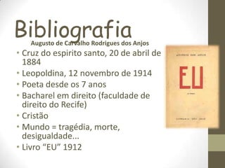 BibliografiaAugusto de Carvalho Rodrigues dos Anjos
• Cruz do espirito santo, 20 de abril de
1884
• Leopoldina, 12 novembro de 1914
• Poeta desde os 7 anos
• Bacharel em direito (faculdade de
direito do Recife)
• Cristão
• Mundo = tragédia, morte,
desigualdade...
• Livro “EU” 1912
 