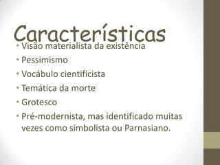 Características• Visão materialista da existência
• Pessimismo
• Vocábulo cientificista
• Temática da morte
• Grotesco
• Pré-modernista, mas identificado muitas
vezes como simbolista ou Parnasiano.
 