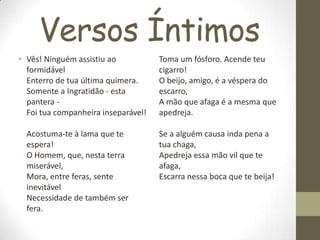 Versos Íntimos
• Vês! Ninguém assistiu ao
formidável
Enterro de tua última quimera.
Somente a Ingratidão - esta
pantera -
Foi tua companheira inseparável!
Acostuma-te à lama que te
espera!
O Homem, que, nesta terra
miserável,
Mora, entre feras, sente
inevitável
Necessidade de também ser
fera.
Toma um fósforo. Acende teu
cigarro!
O beijo, amigo, é a véspera do
escarro,
A mão que afaga é a mesma que
apedreja.
Se a alguém causa inda pena a
tua chaga,
Apedreja essa mão vil que te
afaga,
Escarra nessa boca que te beija!
 