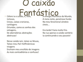 O caixão
Fantástico• Célere ia o caixão, e, nele,
inclusas,
Cinzas, caixas cranianas,
cartilagens
Oriundas, como os sonhos dos
selvagens,
De aberratórias abstrações
abstrusas!
Nesse caixão iam, talvez as Musas,
Talvez meu Pai! Hoffmânnicas
visagens
Enchiam meu encéfalo de imagens
As mais contraditórias e confusas!
A energia monística do Mundo,
À meia-noite, penetrava fundo
No meu fenomenal cérebro
cheio...
Era tarde! Fazia multo frio.
Na rua apenas o caixão sombrio
Ia continuando o seu passeio!
 