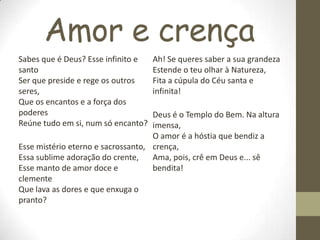 Amor e crença
Sabes que é Deus? Esse infinito e
santo
Ser que preside e rege os outros
seres,
Que os encantos e a força dos
poderes
Reúne tudo em si, num só encanto?
Esse mistério eterno e sacrossanto,
Essa sublime adoração do crente,
Esse manto de amor doce e
clemente
Que lava as dores e que enxuga o
pranto?
Ah! Se queres saber a sua grandeza
Estende o teu olhar à Natureza,
Fita a cúpula do Céu santa e
infinita!
Deus é o Templo do Bem. Na altura
imensa,
O amor é a hóstia que bendiz a
crença,
Ama, pois, crê em Deus e... sê
bendita!
 