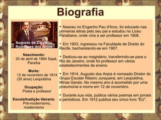Biografia 
Augusto de Carvalho 
Rodrigues dos Anjos 
Nascimento: 
20 de abril de 1884 Sapé, 
Paraíba 
Morte: 
12 de novembro de 1914 
(30 anos) Leopoldina 
Ocupação: 
Poeta e professor 
Escola/tradição literaria: 
Pré-modernismo, 
modernismo 
 Nasceu no Engenho Pau d'Arco, foi educado nas 
primeiras letras pelo seu pai e estudou no Liceu 
Paraibano, onde viria a ser professor em 1908. 
 Em 1903, ingressou na Faculdade de Direito do 
Recife, bacharelando-se em 1907. 
 Dedicou-se ao magistério, transferindo-se para o 
Rio de Janeiro, onde foi professor em vários 
estabelecimentos de ensino. 
 Em 1914, Augusto dos Anjos é nomeado Diretor do 
Grupo Escolar Ribeiro Junqueira, em Leopoldina, 
Minas Gerais. No mesmo ano é acometido por uma 
pneumonia e morre em 12 de novembro. 
 Durante sua vida, publica vários poemas em jornais 
e periódicos. Em 1912 publica seu único livro “EU”. 
 