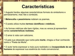 Características 
 Augusto herdou algumas características formais do simbolismo e 
parnasianismo, mas não o conteúdo. 
 Melancolia e pessimismo rodeiam os poemas. 
 O poeta utiliza muitos termos científicos e médicos. 
 As formas métricas são bem rígidas, mas os versos já apresentam 
certas características realistas. 
 O amor é visto com ceticismo. 
 E pela sua obsessão que nutria pela morte, chegou a ficar conhecido 
como o “Poeta da Morte”. 
 O autor tenta expressar a mais pura realidade e a incapacidade do ser 
humano de expressar sua essência do modo convencional. 
 