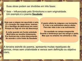 Suas obras podem ser divididas em três fases: 
1° fase – Influenciada pelo Simbolismo e sem originalidade. 
Um exemplo é o poema Saudade: 
Hoje que a mágoa me apunhala o seio, 
E o coração me rasga atroz, imensa, 
Eu a bendigo da descrença em meio, 
Porque eu hoje só vivo da descrença. 
À noite quando em funda soledade 
Minh'alma se recolhe tristemente, 
Pra iluminar-me a alma descontente, 
Se acende o círio triste da Saudade. 
E assim afeito às mágoas e ao tormento, 
E à dor e ao sofrimento eterno afeito, 
Para dar vida à dor e ao sofrimento, 
Da saudade na campa enegrecida 
Guardo a lembrança que me sangra o peito, 
Mas que no entanto me alimenta a vida. 
A terceira estrofe do poema, apresenta muitas repetiçoes de 
termos, rimas sem criatividade e versos sem definição ou objetivo 
claro. 
 