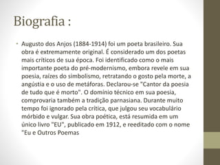 Biografia :
• Augusto dos Anjos (1884-1914) foi um poeta brasileiro. Sua
obra é extremamente original. É considerado um dos poetas
mais críticos de sua época. Foi identificado como o mais
importante poeta do pré-modernismo, embora revele em sua
poesia, raízes do simbolismo, retratando o gosto pela morte, a
angústia e o uso de metáforas. Declarou-se "Cantor da poesia
de tudo que é morto". O domínio técnico em sua poesia,
comprovaria também a tradição parnasiana. Durante muito
tempo foi ignorado pela crítica, que julgou seu vocabulário
mórbido e vulgar. Sua obra poética, está resumida em um
único livro "EU", publicado em 1912, e reeditado com o nome
"Eu e Outros Poemas
 