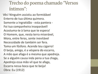 Trecho do poema chamado “Versos
íntimos”:
Vês! Ninguém assistiu ao formidável
Enterro de tua última quimera.
Somente a Ingratidão - esta pantera -
Foi tua companheira inseparável!
Acostuma-te à lama que te espera!
O Homem, que, nesta terra miserável,
Mora, entre feras, sente inevitável
Necessidade de também ser fera.
Toma um fósforo. Acende teu cigarro!
O beijo, amigo, é a véspera do escarro,
A mão que afaga é a mesma que apedreja.
Se a alguém causa inda pena a tua chaga,
Apedreja essa mão vil que te afaga,
Escarra nessa boca que te beija!
Obra: Eu (1912)
 