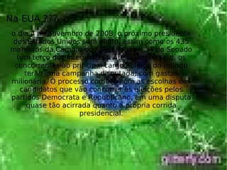 Na EUA ???
o dia 4 de novembro de 2008, o próximo presidente
dos Estados Unidos será eleito, assim como os 435
membros da Câmara dos Deputados e 34 do Senado
(um terço dos integrantes). Até lá, entretanto, os
concorrentes ao principal cargo político do mundo
terão uma campanha disputada, com gastos
milionária. O processo começa com as escolhas dos
candidatos que vão concorrer às eleições pelos
partidos Democrata e Republicano, em uma disputa
quase tão acirrada quanto a própria corrida
presidencial.
 