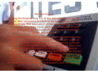 Election history
During the Empire, only 1% of the population was able to
vote. Was necessary to have an annual income of 100
thousand reis. The equivalent of having 25 yards (1.5 ton)
of cassava. Only they could elect and be elected as free
men, ie beyond the limitation of income were excluded
slaves and women.
During the Old Republic, presidents were elected with over
90% of the vote. It was common that no invalid votes or
white. The small voter fraud and helped set the political
situation to break records 'popularity'. Rodrigues Alves has
peaked: 99% of the votes counted in the presidential
election of 1918. There is something not seen in the former
Soviet Union. Bite is the eternal envy Cuban President Fidel
Castro. As communist regimes, there was no opposition.
And when there was massacred at the polls. Ballots could
be handwritten or printed in newspapers. Just cut the voter
them,
 