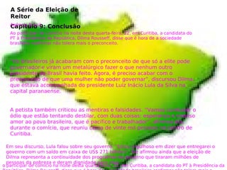A Série da Eleição de
Reitor
Capítulo 9: ConclusãoAgência Brasil
Ao participar de comício na noite desta quarta-feira, 22, em Curitiba, a candidata do
PT à Presidência da República, Dilma Rousseff, disse que é hora de a sociedade
brasileira reafirmar não tolera mais o preconceito.
“Os brasileiros já acabaram com o preconceito de que só a elite pode
governador e viram um metalúrgico fazer o que nenhum outro
presidente do Brasil havia feito. Agora, é preciso acabar com o
preconceito de que uma mulher não poder governar”, discursou Dilma,
que estava acompanhada do presidente Luiz Inácio Lula da Silva na
capital paranaense.
A petista também criticou as mentiras e falsidades. “Vamos combater o
ódio que estão tentando destilar, com duas coisas: esperança e imenso
amor ao povo brasileiro, que é pacífico e trabalhador”, afirmou ela,
durante o comício, que reuniu cerca de vinte mil pessoas no centro de
Curitiba.
o participar de comício na noite desta quarta-feira, 22, em Curitiba, a candidata do PT à Presidência da
Em seu discurso, Lula falou sobre seu governo. “Estou orgulhoso em dizer que entregarei o
governo com um saldo em caixa de US$ 271 bilhões”. Ele afirmou ainda que a eleição de
Dilma representa a continuidade dos programas do governo que tiraram milhões de
pessoas da pobreza e deram dignidade para elas.
 