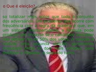 o Que é eleição?o Que é eleição?
so totalizar mais votos que todo o conjuntoso totalizar mais votos que todo o conjunto
dos adversários. Um problema que ocorre comdos adversários. Um problema que ocorre com
freqüência com a regra da maioria é que, emfreqüência com a regra da maioria é que, em
um sistema multipartidário, a fórmula podeum sistema multipartidário, a fórmula pode
produzir um impasse se o candidato vencedorproduzir um impasse se o candidato vencedor
não obtiver ms de 50% dos votos. A solução énão obtiver ms de 50% dos votos. A solução é
realizar uma segunda eleição, geralmenterealizar uma segunda eleição, geralmente
disputada entre os dois mais votados, paradisputada entre os dois mais votados, para
desfazer o impasse: o segundo turno.desfazer o impasse: o segundo turno.
 