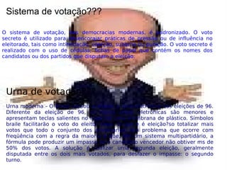 Sistema de votação???
O sistema de votação, nas democracias modernas, é padronizado. O voto
secreto é utilizado para desencorajar práticas de pressão ou de influência no
eleitorado, tais como intimidação, coerção, suborno ou punição. O voto secreto é
realizado com o uso de cédulas, fichas de papel que contém os nomes dos
candidatos ou dos partidos que disputam a eleição.
Urna de votação???
Urna moderna - O Brasil passou a utilizar a urna eletrônica nas eleições de 96.
Diferente da eleição de 96, as novas urnas eletrônicas são menores e
apresentam teclas salientes no lugar de uma membrana de plástico. Símbolos
braile facilitarão o voto do eleitor cego. O que e é eleição?so totalizar mais
votos que todo o conjunto dos adversários. Um problema que ocorre com
freqüência com a regra da maioria é que, em um sistema multipartidário, a
fórmula pode produzir um impasse se o candidato vencedor não obtiver ms de
50% dos votos. A solução é realizar uma segunda eleição, geralmente
disputada entre os dois mais votados, para desfazer o impasse: o segundo
turno.
 