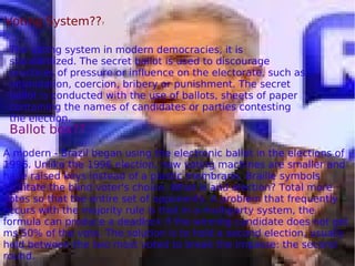 The voting system in modern democracies, it is
standardized. The secret ballot is used to discourage
practices of pressure or influence on the electorate, such as
intimidation, coercion, bribery or punishment. The secret
ballot is conducted with the use of ballots, sheets of paper
containing the names of candidates or parties contesting
the election.
Voting System???
Ballot box??
A modern - Brazil began using the electronic ballot in the elections of
1996. Unlike the 1996 election, new voting machines are smaller and
have raised keys instead of a plastic membrane. Braille symbols
facilitate the blind voter's choice. What is and election? Total more
votes so that the entire set of opponents. A problem that frequently
occurs with the majority rule is that in a multiparty system, the
formula can produce a deadlock if the winning candidate does not get
ms 50% of the vote. The solution is to hold a second election, usually
held between the two most voted to break the impasse: the second
round.
 