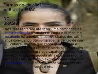Formas de eleição?
no Brasil x EUA?
NO
BRASIL?
No Brasil tentaram até fazer uma campanha de
conscientização levando em conta o humor, e o
resultado foi aqueles filminhos chatos dos tais 4
anos convivendo com uma abelha dentro de sua
cabeça, do cara que chora quando toca a
musiquinha de seu celular e ainda o menos ruim
de todos que é o cara que sapateia quando fica
nervoso. Ainda tem aquela atriz que está prenha,
Lavínia Vlasak, tentandio explicar como votar com
consciência, que não devemos vender nossos
votos e etc.
 