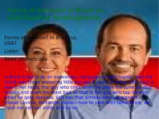 Forms of election? in Brazil vs.
USA?OuvirLer foneticamente
Forms of election? in Brazil vs.
USA?
Listen
Read phonetically
In Brazil tried to do an awareness campaign in light humor, and the
result was those annoying little movies 4 years of living with such a
bee in her head, the guy who cries when he plays the tune on your
mobile and even the least bad all that is the guy who tap dances
when he gets nervous. Still has that actress who is pregnant,
Vlasak Lavinia, tentandio explain how to vote with conscience, we
must not sell our votes and so on.
 