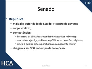 Senado
• República
– mais alta autoridade do Estado -> centro do governo
– cargo vitalício;
– competências:
• fiscalizava os cônsules (autoridades executivas máximas);
• controlava a justiça, as finanças públicas, as questões religiosas;
• dirigia a política externa, incluindo a componente militar

– chegam a ser 900 no tempo de Júlio César.

09-03-14

Carlos Vieira

14

 