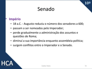 Senado
• Império
– 18 a.C. - Augusto reduziu o número dos senadores a 600;
– passam a ser nomeados pelo Imperador;
– perde gradualmente a administração dos assuntos e
questões de Roma;
– diminuí a sua importância enquanto assembleia política;
– surgem conflitos entre o Imperador e o Senado.

09-03-14

Carlos Vieira

15

 