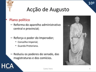 Acção de Augusto
• Plano político
– Reforma do aparelho administrativo
central e provincial;
– Reforça o poder do Imperador;
• Conselho Imperial;
• Guarda Pretoriana.

– Reduziu os poderes do senado, das
magistraturas e dos comícios.

09-03-14

Carlos Vieira

6

 