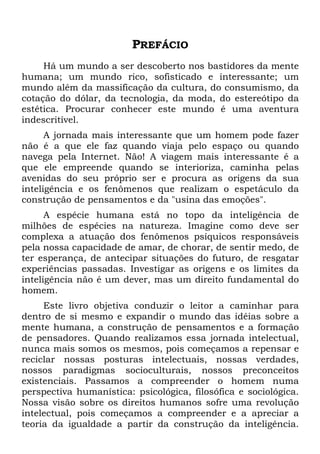 PREFÁCIO
Há um mundo a ser descoberto nos bastidores da mente
humana; um mundo rico, sofisticado e interessante; um
mundo além da massificação da cultura, do consumismo, da
cotação do dólar, da tecnologia, da moda, do estereótipo da
estética. Procurar conhecer este mundo é uma aventura
indescritível.
A jornada mais interessante que um homem pode fazer
não é a que ele faz quando viaja pelo espaço ou quando
navega pela Internet. Não! A viagem mais interessante é a
que ele empreende quando se interioriza, caminha pelas
avenidas do seu próprio ser e procura as origens da sua
inteligência e os fenômenos que realizam o espetáculo da
construção de pensamentos e da "usina das emoções".
A espécie humana está no topo da inteligência de
milhões de espécies na natureza. Imagine como deve ser
complexa a atuação dos fenômenos psíquicos responsáveis
pela nossa capacidade de amar, de chorar, de sentir medo, de
ter esperança, de antecipar situações do futuro, de resgatar
experiências passadas. Investigar as origens e os limites da
inteligência não é um dever, mas um direito fundamental do
homem.
Este livro objetiva conduzir o leitor a caminhar para
dentro de si mesmo e expandir o mundo das idéias sobre a
mente humana, a construção de pensamentos e a formação
de pensadores. Quando realizamos essa jornada intelectual,
nunca mais somos os mesmos, pois começamos a repensar e
reciclar nossas posturas intelectuais, nossas verdades,
nossos paradigmas socioculturais, nossos preconceitos
existenciais. Passamos a compreender o homem numa
perspectiva humanística: psicológica, filosófica e sociológica.
Nossa visão sobre os direitos humanos sofre uma revolução
intelectual, pois começamos a compreender e a apreciar a
teoria da igualdade a partir da construção da inteligência.
 