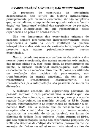 O PASSADO NÃO É LEMBRADO, MAS RECONSTRUÍDO
Os processos de construção da inteligência
desencadeados pela leitura da história intrapsíquica,
principalmente pela memória existencial, são tão complexos
que, ao estudá-los, compreendemos que não existe a "recor-
dação" ou "lembrança" original das experiências do passado,
mas uma interpretação em que reconstruímos essas
experiências no palco de nossas mentes.
Não nos lembramos das experiências originais do
passado; sempre reconstruímos interpretativamente essas
experiências a partir da leitura multifocal da história
intrapsíquica e dos sistemas de variáveis intrapsíquicas do
presente que atuam psicodinamicamente nessas
experiências.
Nunca recordamos nem nos lembramos da essência das
nossas dores emocionais, das nossas angústias existenciais,
das nossas idéias etc, mas, como disse, as reconstruímos na
mente. A história existencial (intrapsíquica) está morta
essencialmente na memória. Para que ela possa ser utilizada
na confecção das cadeias de pensamentos, nas
transformações da energia emocional, ela tem de ser
reconstituída (reconstruída) essencialmente. Tais
reconstruções pela interpretação são passíveis de inúmeras
distorções.
A realidade essencial das experiências psíquicas do
passado sofreram o caos psicodinâmico. A medida que isso
aconteceu, elas sofreram, ao mesmo tempo, um processo de
registro físico-químico na memória, gerando as RPSs. Quem
registra automaticamente as experiências do passado? O fe-
nômeno RAM. Ele, à medida que os pensamentos e as
emoções são construídos no palco de nossas mentes,
registra-os na memória do córtex cerebral, em forma de
sistemas de códigos físico-químicos. Assim surgem as RPSs,
que são representações físicas das experiências psíquicas. As
RPSs são sistemas de códigos decorrentes, provavelmente, de
arranjos eletrônicos ou atômicos em determinados sítios do
 