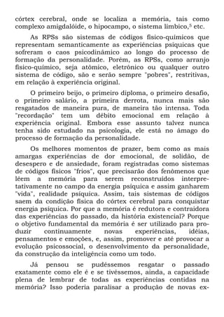 córtex cerebral, onde se localiza a memória, tais como
complexo amigdalóide, o hipocampo, o sistema límbico,5 etc.
As RPSs são sistemas de códigos físico-químicos que
representam semanticamente as experiências psíquicas que
sofreram o caos psicodinâmico ao longo do processo de
formação da personalidade. Porém, as RPSs, como arranjo
físico-químico, seja atômico, eletrônico ou qualquer outro
sistema de código, são e serão sempre "pobres", restritivas,
em relação à experiência original.
O primeiro beijo, o primeiro diploma, o primeiro desafio,
o primeiro salário, a primeira derrota, nunca mais são
resgatados de maneira pura, de maneira tão intensa. Toda
"recordação" tem um débito emocional em relação à
experiência original. Embora esse assunto talvez nunca
tenha sido estudado na psicologia, ele está no âmago do
processo de formação da personalidade.
Os melhores momentos de prazer, bem como as mais
amargas experiências de dor emocional, de solidão, de
desespero e de ansiedade, foram registradas como sistemas
de códigos físicos "frios", que precisarão dos fenômenos que
lêem a memória para serem reconstruídos interpre-
tativamente no campo da energia psíquica e assim ganharem
"vida", realidade psíquica. Assim, tais sistemas de códigos
saem da condição física do córtex cerebral para conquistar
energia psíquica. Por que a memória é redutora e contraidora
das experiências do passado, da história existencial? Porque
o objetivo fundamental da memória é ser utilizado para pro-
duzir continuamente novas experiências, idéias,
pensamentos e emoções, e, assim, promover e até provocar a
evolução psicossocial, o desenvolvimento da personalidade,
da construção da inteligência como um todo.
Já pensou se pudéssemos resgatar o passado
exatamente como ele é e se tivéssemos, ainda, a capacidade
plena de lembrar de todas as experiências contidas na
memória? Isso poderia paralisar a produção de novas ex-
 
