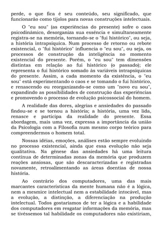 perde, o que fica é seu conteúdo, seu significado, que
funcionarão como tijolos para novas construções intelectuais.
O "eu sou" (as experiências do presente) sofre o caos
psicodinâmico, desorganiza sua essência e simultaneamente
registra-se na memória, tornando-se o "fui histórico", ou seja,
a história intrapsíquica. Num processo de retorno ou rebote
existencial, o "fui histórico" influencia o "eu sou", ou seja, os
processos de construção da inteligência no momento
existencial do presente. Porém, o "eu sou" tem dimensões
distintas em relação ao fui histórico (o passado); ele
representa o fui histórico somado às variáveis intrapsíquicas
do presente. Assim, a cada momento da existência, o "eu
sou" está experimentando o caos e se tomando o fui histórico,
e renascendo ou reorganizando-se como um "novo eu sou",
expandindo as possibilidades de construção das experiências
e promovendo o processo de evolução psicossocial do homem.
A realidade das dores, alegrias e ansiedades do passado
findou-se e se tornou a história; a história, uma vez lida,
renasce e participa da realidade do presente. Essa
abordagem, mais uma vez, expressa a importância da união
da Psicologia com a Filosofia num mesmo corpo teórico para
compreendermos o homem total.
Nossas idéias, emoções, análises estão sempre evoluindo
no processo existencial, ainda que essa evolução não seja
qualitativa. Na gênese das ansiedades há uma leitura
contínua de determinadas zonas da memória que produzem
reações ansiosas, que são descaracterizadas e registradas
novamente, retroalimentando as áreas doentias de nossa
história.
Ao contrário dos computadores, uma das mais
marcantes características da mente humana não é a lógica,
nem a mesmice intelectual nem a estabilidade intocável, mas
a evolução, a distinção, a diferenciação na produção
intelectual. Todos gostaríamos de ter a lógica e a habilidade
dos computadores em resgatar informações da memória, mas
se tivéssemos tal habilidade os computadores não existiriam,
 