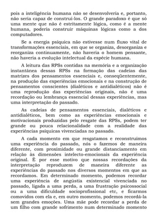 pois a inteligência humana não se desenvolveria e, portanto,
não seria capaz de construí-los. O grande paradoxo é que só
uma mente que não é estritamente lógica, como é a mente
humana, poderia construir máquinas lógicas como a dos
computadores.
Se a energia psíquica não estivesse num fluxo vital de
transformações essenciais, em que se organiza, desorganiza e
reorganiza continuamente, não haveria o homem pensante,
não haveria a evolução intelectual da espécie humana.
A leitura das RPSs contidas na memória e a organização
instantânea dessas RPSs na formação das cadeias das
matrizes dos pensamentos essenciais e, conseqüentemente,
na produção das experiências emocionais e na construção de
pensamentos conscientes (dialéticos e antidialéticos) não é
uma reprodução das experiências originais, não é uma
recordação ou lembrança essencial dessas experiências, mas
uma interpretação do passado.
As cadeias de pensamentos essenciais, dialéticos e
antidialéticos, bem como as experiências emocionais e
motivacionais produzidas pelo resgate das RPSs, podem ter
grande ou pouca relacionalidade com a realidade das
experiências psíquicas vivenciadas no passado.
A cada momento em que resgatamos e reconstruímos
uma experiência do passado, nós o fazemos de maneira
diferente, com proximidade ou grande distanciamento em
relação às dimensões intelecto-emocionais da experiência
original. É por esse motivo que nossas recordações da
interpretação reproduzem de maneira diferente as
experiências do passado nos diversos momentos em que as
recordamos. Em determinado momento, podemos recordar
uma experiência de angústia existencial vivenciada no
passado, ligada a uma perda, a uma frustração psicossocial
ou a uma dificuldade socioprofissional etc, e ficarmos
comovidos com ela e, em outro momento, podemos recordá-la
sem grandes emoções. Uma mãe pode recordar a perda de
um filho com grande sofrimento num determinado momento
 