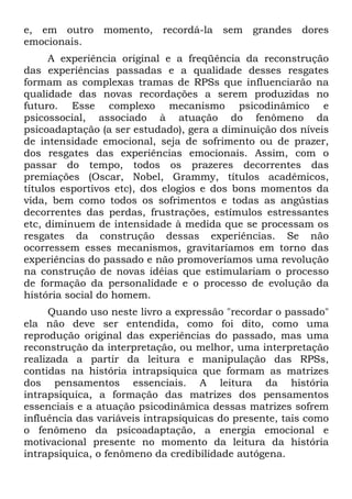 e, em outro momento, recordá-la sem grandes dores
emocionais.
A experiência original e a freqüência da reconstrução
das experiências passadas e a qualidade desses resgates
formam as complexas tramas de RPSs que influenciarão na
qualidade das novas recordações a serem produzidas no
futuro. Esse complexo mecanismo psicodinâmico e
psicossocial, associado à atuação do fenômeno da
psicoadaptação (a ser estudado), gera a diminuição dos níveis
de intensidade emocional, seja de sofrimento ou de prazer,
dos resgates das experiências emocionais. Assim, com o
passar do tempo, todos os prazeres decorrentes das
premiações (Oscar, Nobel, Grammy, títulos acadêmicos,
títulos esportivos etc), dos elogios e dos bons momentos da
vida, bem como todos os sofrimentos e todas as angústias
decorrentes das perdas, frustrações, estímulos estressantes
etc, diminuem de intensidade à medida que se processam os
resgates da construção dessas experiências. Se não
ocorressem esses mecanismos, gravitaríamos em torno das
experiências do passado e não promoveríamos uma revolução
na construção de novas idéias que estimulariam o processo
de formação da personalidade e o processo de evolução da
história social do homem.
Quando uso neste livro a expressão "recordar o passado"
ela não deve ser entendida, como foi dito, como uma
reprodução original das experiências do passado, mas uma
reconstrução da interpretação, ou melhor, uma interpretação
realizada a partir da leitura e manipulação das RPSs,
contidas na história intrapsiquica que formam as matrizes
dos pensamentos essenciais. A leitura da história
intrapsiquica, a formação das matrizes dos pensamentos
essenciais e a atuação psicodinâmica dessas matrizes sofrem
influência das variáveis intrapsíquicas do presente, tais como
o fenômeno da psicoadaptação, a energia emocional e
motivacional presente no momento da leitura da história
intrapsiquica, o fenômeno da credibilidade autógena.
 