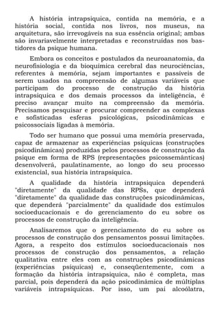 A história intrapsiquica, contida na memória, e a
história social, contida nos livros, nos museus, na
arquitetura, são irrevogáveis na sua essência original; ambas
são invariavelmente interpretadas e reconstruídas nos bas-
tidores da psique humana.
Embora os conceitos e postulados da neuroanatomia, da
neurofisiologia e da bioquímica cerebral das neurociências,
referentes à memória, sejam importantes e passíveis de
serem usados na compreensão de algumas variáveis que
participam do processo de construção da história
intrapsiquica e dos demais processos da inteligência, é
preciso avançar muito na compreensão da memória.
Precisamos pesquisar e procurar compreender as complexas
e sofisticadas esferas psicológicas, psicodinâmicas e
psicossociais ligadas à memória.
Todo ser humano que possui uma memória preservada,
capaz de armazenar as experiências psíquicas (construções
psicodinâmicas) produzidas pelos processos de construção da
psique em forma de RPS (representações psicossemânticas)
desenvolverá, paulatinamente, ao longo do seu processo
existencial, sua história intrapsiquica.
A qualidade da história intrapsiquica dependerá
"diretamente" da qualidade das RPSs, que dependerá
"diretamente" da qualidade das construções psicodinâmicas,
que dependerá "parcialmente" da qualidade dos estímulos
socioeducacionais e do gerenciamento do eu sobre os
processos de construção da inteligência.
Analisaremos que o gerenciamento do eu sobre os
processos de construção dos pensamentos possui limitações.
Agora, a respeito dos estímulos socioeducacionais nos
processos de construção dos pensamentos, a relação
qualitativa entre eles com as construções psicodinâmicas
(experiências psíquicas) e, conseqüentemente, com a
formação da história intrapsiquica, não é completa, mas
parcial, pois dependerá da ação psicodinâmica de múltiplas
variáveis intrapsíquicas. Por isso, um pai alcoólatra,
 
