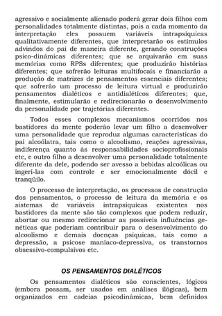 agressivo e socialmente alienado poderá gerar dois filhos com
personalidades totalmente distintas, pois a cada momento da
interpretação eles possuem variáveis intrapsíquicas
qualitativamente diferentes, que interpretarão os estímulos
advindos do pai de maneira diferente, gerando construções
psico-dinâmicas diferentes; que se arquivarão em suas
memórias como RPSs diferentes; que produzirão histórias
diferentes; que sofrerão leituras multifocais e financiarão a
produção de matrizes de pensamentos essenciais diferentes;
que sofrerão um processo de leitura virtual e produzirão
pensamentos dialéticos e antidialéticos diferentes; que,
finalmente, estimularão e redirecionarão o desenvolvimento
da personalidade por trajetórias diferentes.
Todos esses complexos mecanismos ocorridos nos
bastidores da mente poderão levar um filho a desenvolver
uma personalidade que reproduz algumas características do
pai alcoólatra, tais como o alcoolismo, reações agressivas,
indiferença quanto às responsabilidades socioprofissionais
etc, e outro filho a desenvolver uma personalidade totalmente
diferente da dele, podendo ser avesso a bebidas alcoólicas ou
ingeri-las com controle e ser emocionalmente dócil e
tranqüilo.
O processo de interpretação, os processos de construção
dos pensamentos, o processo de leitura da memória e os
sistemas de variáveis intrapsíquicas existentes nos
bastidores da mente são tão complexos que podem reduzir,
abortar ou mesmo redirecionar as possíveis influências ge-
néticas que poderiam contribuir para o desenvolvimento do
alcoolismo e demais doenças psíquicas, tais como a
depressão, a psicose maníaco-depressiva, os transtornos
obsessivo-compulsivos etc.
OS PENSAMENTOS DIALÉTICOS
Os pensamentos dialéticos são conscientes, lógicos
(embora possam, ser usados em análises ilógicas), bem
organizados em cadeias psicodinâmicas, bem definidos
 