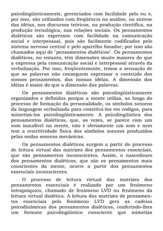 psicolingüisticamente, gerenciados com facilidade pelo eu e,
por isso, são utilizados com freqüência na análise, na síntese
das idéias, nos discursos teóricos, na produção científica, na
produção tecnológica, nas relações sociais. Os pensamentos
dialéticos são expressos com facilidade na comunicação
social e interpessoal, pois são facilmente codificados pelo
sistema nervoso central e pelo aparelho fonador; por isso são
chamados aqui de "pensamentos dialéticos". Os pensamentos
dialéticos, no entanto, têm dimensões muito maiores do que
a expressa pela comunicação social e interpessoal através da
verbalização. Por isso, freqüentemente, temos a sensação de
que as palavras não conseguem expressar o conteúdo dos
nossos pensamentos, das nossas idéias. A dimensão das
idéias é maior do que a dimensão das palavras.
Os pensamentos dialéticos são psicolingüisticamente
organizados e definidos porque a mente utiliza, ao longo do
processo de formação da personalidade, os símbolos sonoros
da linguagem verbalizada para constituí-los em códigos, para
mimetizá-los psicolingüisticamente. A psicolingüística dos
pensamentos dialéticos, que, as vezes, se parece com um
som inaudível na mente, não é obviamente um som e nem
tem a restritividade física dos símbolos sonoros produzidos
pelas ondas sonoras mecânicas.
Os pensamentos dialéticos surgem a partir do processo
de leitura virtual das matrizes dos pensamentos essenciais,
que são pensamentos inconscientes. Assim, o nascedouro
dos pensamentos dialéticos, que são os pensamentos mais
conscientes da mente, ocorre a partir dos pensamentos
essenciais inconscientes.
O processo de leitura virtual das matrizes dos
pensamentos essenciais é realizado por um fenômeno
intrapsíquico, chamado de fenômeno LVD ou fenômeno da
leitura virtual dialética. A leitura das matrizes de pensamen-
tos essenciais pelo fenômeno LVD gera as cadeias
psicodinâmicas dos pensamentos dialéticos, conferindo-lhes
um formato psicolingüístico consciente que mimetiza
 
