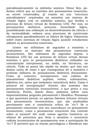psicodinamicamente os símbolos sonoros. Desse fato, po-
demos inferir que as matrizes dos pensamentos essenciais,
ao serem construídas, já trazem na sua "estrutura
psicodinâmica" arquivados na memória um sistema de
relação lógica com os símbolos sonoros, que facilita o
processo de leitura virtual do fenômeno LVD. Por isso, os
pensamentos dialéticos possuem linearidade lógica,
possibilitando sua utilização no desenvolvimento da ciência e
da racionalidade, embora seus processos de construção
ultrapassem paradoxalmente os limites da lógica. Falaremos
sobre esses sistemas de relação lógica quando estudarmos
adiante os pensamentos essenciais.
Lemos em milésimos de segundos a memória e
produzimos as matrizes dos pensamentos essenciais
inconscientes. Em milésimos de segundos depois, o
fenômeno LVD faz um processo de leitura virtual dessas
matrizes e gera os pensamentos dialéticos utilizados na
comunicação interpessoal, na mídia, na literatura, na
ciência. Tudo se passa tão rápido na mente, que não nos
damos conta de como é que conseguimos ler a memória e
produzir milhares de pensamentos dialéticos diariamente.
Como já comentei, incorporamos nas cadeias de
pensamentos dialéticos sujeitos, verbos, substantivos,
adjetivos etc, antes que tenhamos consciência deles. Como é
possível tal incorporação? Através das matrizes dos
pensamentos essenciais inconscientes, o que prova a sua
existência. Porém, diante disso, podemos inferir uma
importantíssima pergunta psicossocial e filosófica: Pensamos
o que queremos pensar ou apenas fazemos leituras virtuais
dos pensamentos inconscientes, que são produzidos
previamente sem a consciência crítica do "eu"? Se o
pensamento consciente tem seu nascedouro no pensamento
inconsciente, como o pensamento consciente tem controle
sobre si mesmo? Até onde somos agentes históricos ou
vítimas de processos que lêem a memória e constroem
cadeias inconscientes de pensamentos sem a autorização do
"eu"? É provável que as teorias psicológicas e filosóficas não
 