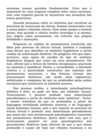 entraram nessas questões fundamentais. Creio que é
impossível ter uma resposta completa sobre esses assuntos,
mas uma resposta parcial se encontrará nos meandros dos
textos posteriores.
Quando pensamos sobre os mistérios que envolvem os
processos de construção da ciência, ficamos estarrecidos com
a nossa pobre e limitada ciência. Esta existe porque o homem
pensa; mas quando a ciência resolve investigar a si mesma,
sua origem como pensamento, ela enfrenta sua própria
debilidade e limitações.
Enquanto as cadeias de pensamentos essenciais são
lidas pelo processo de leitura virtual, também é realizada
uma leitura que identifica os símbolos lingüísticos a serem
usados na mimetização dialética. Os poliglotas têm que fazer,
inclusive, uma opção de escolha do tipo de símbolos
lingüísticos (língua) que usam em seus pensamentos. Por
isso, afirmei que a leitura da história intrapsíquica arquivada
na memória é multifocal. Porém, a versatilidade, a liberdade
criativa e a plasticidade construtiva das matrizes dos
pensamentos essenciais, e das leituras virtuais dos
pensamentos dialéticos, são muito mais expansivas,
sofisticadas e complexas do que as produzidas pelas ondas
mecânicas que constituem os símbolos sonoros.
Nas pessoas surdas, a mimetização psicolingüistica
dialética é feita, ou pode ser feita, por símbolos visuais.
Teoricamente, é possível produzir uma mimetização
psicodinâmica a partir de estímulos mais "plásticos", "livres"
e menos restritivos do que os produzidos a partir da
linguagem verbalizada (símbolos sonoros) e da linguagem
visual (símbolos visuais), pois o que importa no processo de
leitura virtual é produzir uma mimetização psicodinâmica
que possa dar uma movimentação psicolingüistica consciente
aos pensamentos dialéticos. Quero dizer com isso, que é
teoricamente possível ter uma psicolingüistica dos
pensamentos dialéticos mais eficiente do que a que temos
produzido e usado até hoje nas relações humanas e na
 