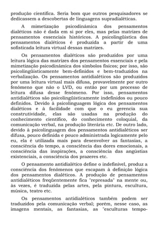 produção científica. Seria bom que outros pesquisadores se
dedicassem a descobertas de linguagens supradialéticas.
A mimetização psicodinâmica dos pensamentos
dialéticos não é dada em si por eles, mas pelas matrizes de
pensamentos essenciais históricos. A psicolingüistica dos
pensamentos dialéticos é produzida a partir de uma
sofisticada leitura virtual dessas matrizes.
Os pensamentos dialéticos são produzidos por uma
leitura lógica das matrizes dos pensamentos essenciais e pela
mimetização psicodinâmica dos símbolos físicos; por isso, são
psicolingüisticamente bem-definidos e bem-traduzidos na
verbalização. Os pensamentos antidialéticos são produzidos
por uma leitura virtual mais difusa, provavelmente por outro
fenômeno que não o LVD, ou então por um processo de
leitura difusa desse fenômeno. Por isso, pensamentos
antidialéticos são psicolingüisticamente indefinidos ou pouco
definidos. Devido à psicolinguagem lógica dos pensamentos
dialéticos e à facilidade com que o eu gerencia sua
construtividade, elas são usadas na produção do
conhecimento científico, do conhecimento coloquial, da
comunicação verbal, na produção literária etc. De outro lado,
devido à psicolinguagem dos pensamentos antidialéticos ser
difusa, pouco definida e pouco administrada logicamente pelo
eu, ela é utilizada mais para desenvolver as fantasias, a
consciência do tempo, a consciência das dores emocionais, a
consciência das inspirações, a consciência das angústias
existenciais, a consciência dos prazeres etc.
O pensamento antidialético define o indefinível, produz a
consciência dos fenômenos que escapam à definição lógica
dos pensamentos dialéticos. A produção de pensamentos
antidialéticos freqüentemente fica "represada" na mente ou,
às vezes, é traduzida pelas artes, pela pintura, escultura,
música, teatro etc.
Os pensamentos antidialéticos também podem ser
traduzidos pela comunicação verbal; porém, nesse caso, as
imagens mentais, as fantasias, as "esculturas tempo-
 