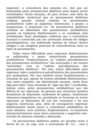 espaciais", a consciência das emoções etc, têm que ser
formatadas pelos pensamentos dialéticos para depois serem
verbalizadas. Nessa situação, dá para termos uma idéia da
redutibilidade intelectual que os pensamentos dialéticos
realizam quando tentam traduzir os pensamentos
antidialéticos sobre as angústias existenciais, o prazer, a
insegurança, a inspiração etc. Os pensamentos dialéticos
reduzem as dimensões dos pensamentos antidialéticos
quando os traduzem dialeticamente e os canalizam pela
verbalização. Essa abordagem evidencia que a consciência
humana é construída por um intrincado sistema de códigos
psicolingüísticos, um sofisticado sistema de leitura desses
códigos e um complexo processo de cointerferência entre os
tipos de pensamentos.
Todos temos dificuldade para expressar dialeticamente
os sofisticados e quase indescritíveis pensamentos
antidialéticos. Freqüentemente, as "cadeias psicodinâmicas
dos pensamentos antidialéticos" são associadas e até mesmo
"mescladas" com as "cadeias psicodinâmicas dos
pensamentos dialéticos". Por isso, temos dificuldade para
expressar toda a arquitetura psicodinâmica dos pensamentos
que produzimos. Por isso também temos freqüentemente a
sensação de que, apesar de termos abordado dialeticamente,
com tanto empenho, um determinado assunto, ainda ficou
algo para dizer. Essa sensação de "algo não dito" é produzida,
muitas vezes, pelos pensamentos antidialéticos que são
difíceis de ser expressos. As pessoas que vivenciam quadros
dramáticos de depressão, síndromes do pânico, transtornos
obsessivo-compulsivos etc, geralmente se frustram ao tentar
expressar as dimensões da sua dor emocional e da sua
angústia existencial, pois, além de conseguirem expressar
dialeticamente muito pouco a consciência antidialética de
suas emoções, seus ouvintes, freqüentemente, re-constroem
interpretativamente essas dores emocionais e angústias exis-
tenciais de maneira reduzida e distorcida.
Os pensamentos dialéticos podem ser gerados tanto à
deriva do eu, ou seja, sem a autorização do "eu" , sem a
 