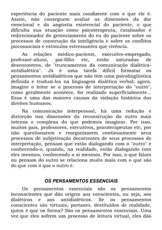 experiência do paciente mais condizente com o que ele é.
Assim, não conseguem avaliar as dimensões da dor
emocional e da angústia existencial do paciente, o que
dificulta sua atuação como psicoterapeuta, catalisador e
redirecionador do gerenciamento do eu do paciente sobre os
processos de construção da inteligência e sobre os conflitos
psicossociais e estímulos estressantes que vivência.
As relações médico-paciente, executivo-empregado,
professor-aluno, pai-filho etc, estão saturadas de
desencontros, de "truncamentos da comunicação dialética-
antidialética". Já é uma tarefa difícil formatar os
pensamentos antidialéticos que não têm uma psicolingüística
definida e traduzi-los na linguagem dialética verbal; agora,
imagine o leitor se o processo de interpretação do "outro",
como geralmente acontece, for realizado superficialmente...
Essa é uma das maiores causas da violação histórica dos
direitos humanos.
Na comunicação interpessoal, há uma redução e
distorção nas dimensões da reconstrução do outro mais
intensa e complexa do que podemos imaginar. Por isso,
muitos pais, professores, executivos, psicoterapeutas etc, por
não questionarem e reorganizarem continuamente seus
processos de subjetivação decorrentes de seus processos de
interpretação, pensam que estão dialogando com o "outro" e
conhecendo-o, quando, na realidade, estão dialogando com
eles mesmos, conhecendo a si mesmos. Por isso, o que falam
ou pensam do outro se relaciona muito mais com o que são
do que com o que o outro é.
OS PENSAMENTOS ESSENCIAIS
Os pensamentos essenciais são os pensamentos
inconscientes que dão origem aos conscientes, ou seja, aos
dialéticos e aos antidialéticos. Se os pensamentos
conscientes são virtuais, portanto, destituídos de realidade,
quem é que os forma? São os pensamentos essenciais. Uma
vez que eles sofrem um processo de leitura virtual, eles dão
 