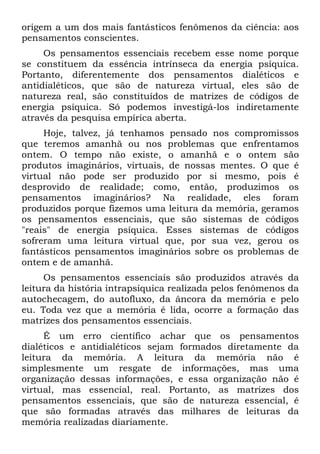 origem a um dos mais fantásticos fenômenos da ciência: aos
pensamentos conscientes.
Os pensamentos essenciais recebem esse nome porque
se constituem da essência intrínseca da energia psíquica.
Portanto, diferentemente dos pensamentos dialéticos e
antidialéticos, que são de natureza virtual, eles são de
natureza real, são constituídos de matrizes de códigos de
energia psíquica. Só podemos investigá-los indiretamente
através da pesquisa empírica aberta.
Hoje, talvez, já tenhamos pensado nos compromissos
que teremos amanhã ou nos problemas que enfrentamos
ontem. O tempo não existe, o amanhã e o ontem são
produtos imaginários, virtuais, de nossas mentes. O que é
virtual não pode ser produzido por si mesmo, pois é
desprovido de realidade; como, então, produzimos os
pensamentos imaginários? Na realidade, eles foram
produzidos porque fizemos uma leitura da memória, geramos
os pensamentos essenciais, que são sistemas de códigos
"reais" de energia psíquica. Esses sistemas de códigos
sofreram uma leitura virtual que, por sua vez, gerou os
fantásticos pensamentos imaginários sobre os problemas de
ontem e de amanhã.
Os pensamentos essenciais são produzidos através da
leitura da história intrapsíquica realizada pelos fenômenos da
autochecagem, do autofluxo, da âncora da memória e pelo
eu. Toda vez que a memória é lida, ocorre a formação das
matrizes dos pensamentos essenciais.
É um erro científico achar que os pensamentos
dialéticos e antidialéticos sejam formados diretamente da
leitura da memória. A leitura da memória não é
simplesmente um resgate de informações, mas uma
organização dessas informações, e essa organização não é
virtual, mas essencial, real. Portanto, as matrizes dos
pensamentos essenciais, que são de natureza essencial, é
que são formadas através das milhares de leituras da
memória realizadas diariamente.
 