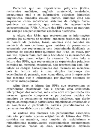 Comentei que as experiências psíquicas (idéias,
raciocínios analíticos, angústia existencial, ansiedade,
insegurança etc.) e as informações psíquicas (símbolos
lingüísticos, símbolos visuais, nomes, números etc.) são
arquivadas como sofisticados sistemas de códigos fisico-
químicos na memória, que chamo de representação
psicossemântica (RPS). A leitura das RPSs geram as matrizes
dos códigos dos pensamentos essenciais históricos.
A leitura das RPSs, que representam as informações
simples (os números de telefone, endereço residencial etc.) e
os nomes (de pessoas, livros, animais etc.) contidas na
memória de uso contínuo, gera matrizes de pensamentos
essenciais que representam com determinada fidelidade os
sistemas de códigos fisico-químicos das RPSs, as quais, por
sua vez, representam com mais fidelidade as informações do
passado que deram origem às mesmas. De outro lado, a
leitura das RPSs, que representam as experiências psíquicas
contidas na memória existencial, não representam com fide-
lidade os códigos fisico-químicos das mesmas na memória,
pois tal leitura não é uma simples lembrança das
experiências do passado, mas, como disse, uma interpretação
das mesmas que é influenciada por diversos sistemas de
variáveis intrapsíquicas.
Além disso, a leitura das RPSs que representam as
experiências existenciais não é apenas uma sofisticada
interpretação das mesmas, mas uma nova reorganização das
mesmas, gerando complexas e particulares cadeias de
matrizes de pensamentos essenciais históricos, que darão
origem às complexas e particulares experiências emocionais e
às complexas e particulares cadeias psicodinâmicas de
pensamentos dialéticos e antidialéticos.
As cadeias das matrizes dos pensamentos essenciais
não são, portanto, apenas originárias da leitura das RPSs
contidas na memória, mas também de rapidíssimas e
refinadíssimas manipulações psicodinâmicas inconscientes
das mesmas. Todos os dias, reconstruímos diversas
 