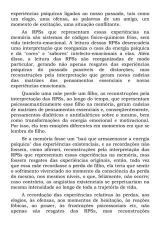 experiências psíquicas ligadas ao nosso passado, tais como
um elogio, uma ofensa, as palavras de um amigo, um
momento de excitação, uma situação conflitante.
As RPSs que representam essas experiências na
memória são sistemas de códigos físico-químicos frios, sem
vida intelecto-emocional. A leitura dessas RPSs desencadeia
uma interpretação que reorganiza o caos da energia psíquica
e dá "cores" e "sabores" intelecto-emocionais a elas. Além
disso, a leitura das RPSs são reorganizadas de modo
particular, gerando não apenas resgates das experiências
psíquicas do passado passíveis de distorções, mas
reconstruções pela interpretação que geram novas cadeias
das matrizes dos pensamentos essenciais e novas
experiências emocionais.
Quando uma mãe perde um filho, as reconstruções pela
interpretação das RPSs, ao longo do tempo, que representam
psicossemanticamente esse filho na memória, geram cadeias
de matrizes de pensamentos essenciais e, conseqüentemente,
pensamentos dialéticos e antidialéticos sobre o mesmo, bem
como transformações da energia emocional e motivacional.
Por isso, ela tem emoções diferentes em momentos em que se
lembra do filho.
Se a memória fosse um "baú que armazenasse a energia
psíquica" das experiências existenciais, e as recordações não
fossem, como afirmei, reconstruções pela interpretação das
RPSs que representam essas experiências na memória, mas
fossem resgates das experiências originais, então, toda vez
que essa mãe recordasse a perda do filho, ela teria que sentir
o sofrimento vivenciado no momento da consciência da perda
do mesmo, nos mesmos níveis, o que, felizmente, não ocorre;
caso contrário, as angústias existenciais se perpetuariam na
mesma intensidade ao longo de toda a trajetória de vida.
A recordação das experiências relativas às perdas, aos
elogios, às ofensas, aos momentos de hesitação, às reações
fóbicas, ao prazer, às frustrações psicossociais etc, não
apenas são resgates das RPSs, mas reconstruções
 