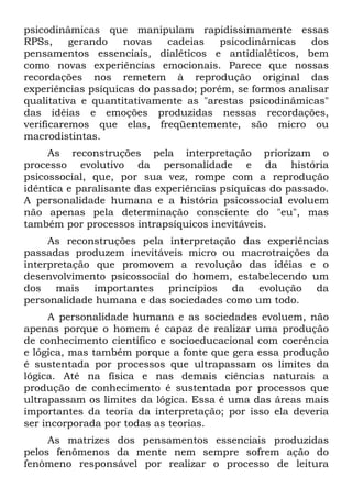 psicodinâmicas que manipulam rapidissimamente essas
RPSs, gerando novas cadeias psicodinâmicas dos
pensamentos essenciais, dialéticos e antidialéticos, bem
como novas experiências emocionais. Parece que nossas
recordações nos remetem à reprodução original das
experiências psíquicas do passado; porém, se formos analisar
qualitativa e quantitativamente as "arestas psicodinâmicas"
das idéias e emoções produzidas nessas recordações,
verificaremos que elas, freqüentemente, são micro ou
macrodistintas.
As reconstruções pela interpretação priorizam o
processo evolutivo da personalidade e da história
psicossocial, que, por sua vez, rompe com a reprodução
idêntica e paralisante das experiências psíquicas do passado.
A personalidade humana e a história psicossocial evoluem
não apenas pela determinação consciente do "eu", mas
também por processos intrapsíquicos inevitáveis.
As reconstruções pela interpretação das experiências
passadas produzem inevitáveis micro ou macrotraições da
interpretação que promovem a revolução das idéias e o
desenvolvimento psicossocial do homem, estabelecendo um
dos mais importantes princípios da evolução da
personalidade humana e das sociedades como um todo.
A personalidade humana e as sociedades evoluem, não
apenas porque o homem é capaz de realizar uma produção
de conhecimento científico e socioeducacional com coerência
e lógica, mas também porque a fonte que gera essa produção
é sustentada por processos que ultrapassam os limites da
lógica. Até na física e nas demais ciências naturais a
produção de conhecimento é sustentada por processos que
ultrapassam os limites da lógica. Essa é uma das áreas mais
importantes da teoria da interpretação; por isso ela deveria
ser incorporada por todas as teorias.
As matrizes dos pensamentos essenciais produzidas
pelos fenômenos da mente nem sempre sofrem ação do
fenômeno responsável por realizar o processo de leitura
 