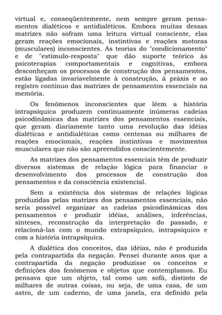 virtual e, conseqüentemente, nem sempre geram pensa-
mentos dialéticos e antidialéticos. Embora muitas dessas
matrizes não sofram uma leitura virtual consciente, elas
geram reações emocionais, instintivas e reações motoras
(musculares) inconscientes. As teorias do "condicionamento"
e de "estímulo-resposta" que dão suporte teórico às
psicoterapias comportamentais e cognitivas, embora
desconheçam os processos de construção dos pensamentos,
estão ligadas invariavelmente à construção, à práxis e ao
registro contínuo das matrizes de pensamentos essenciais na
memória.
Os fenômenos inconscientes que lêem a história
intrapsíquica produzem continuamente inúmeras cadeias
psicodinâmicas das matrizes dos pensamentos essenciais,
que geram diariamente tanto uma revolução das idéias
dialéticas e antidialéticas como centenas ou milhares de
reações emocionais, reações instintivas e movimentos
musculares que não são apreendidos conscientemente.
As matrizes dos pensamentos essenciais têm de produzir
diversos sistemas de relação lógica para financiar o
desenvolvimento dos processos de construção dos
pensamentos e da consciência existencial.
Sem a existência dos sistemas de relações lógicas
produzidas pelas matrizes dos pensamentos essenciais, não
seria possível organizar as cadeias psicodinâmicas dos
pensamentos e produzir idéias, análises, inferências,
sínteses, reconstrução da interpretação do passado, e
relacioná-las com o mundo extrapsíquico, intrapsíquico e
com a história intrapsíquica.
A dialética dos conceitos, das idéias, não é produzida
pela contrapartida da negação. Pensei durante anos que a
contrapartida da negação produzisse os conceitos e
definições dos fenômenos e objetos que contemplamos. Eu
pensava que um objeto, tal como um sofá, distinto de
milhares de outras coisas, ou seja, de uma casa, de um
astro, de um caderno, de uma janela, era definido pela
 
