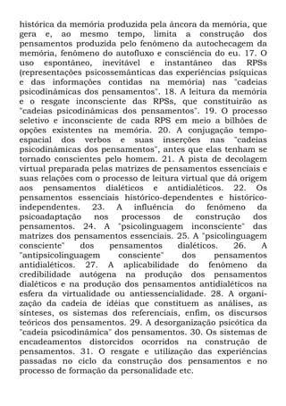histórica da memória produzida pela âncora da memória, que
gera e, ao mesmo tempo, limita a construção dos
pensamentos produzida pelo fenômeno da autochecagem da
memória, fenômeno do autofluxo e consciência do eu. 17. O
uso espontâneo, inevitável e instantâneo das RPSs
(representações psicossemânticas das experiências psíquicas
e das informações contidas na memória) nas "cadeias
psicodinâmicas dos pensamentos". 18. A leitura da memória
e o resgate inconsciente das RPSs, que constituirão as
"cadeias psicodinâmicas dos pensamentos". 19. O processo
seletivo e inconsciente de cada RPS em meio a bilhões de
opções existentes na memória. 20. A conjugação tempo-
espacial dos verbos e suas inserções nas "cadeias
psicodinâmicas dos pensamentos", antes que elas tenham se
tornado conscientes pelo homem. 21. A pista de decolagem
virtual preparada pelas matrizes de pensamentos essenciais e
suas relações com o processo de leitura virtual que dá origem
aos pensamentos dialéticos e antidialéticos. 22. Os
pensamentos essenciais histórico-dependentes e histórico-
independentes. 23. A influência do fenômeno da
psicoadaptação nos processos de construção dos
pensamentos. 24. A "psicolinguagem inconsciente" das
matrizes dos pensamentos essenciais. 25. A "psicolinguagem
consciente" dos pensamentos dialéticos. 26. A
"antipsicolinguagem consciente" dos pensamentos
antidialéticos. 27. A aplicabilidade do fenômeno da
credibilidade autógena na produção dos pensamentos
dialéticos e na produção dos pensamentos antidialéticos na
esfera da virtualidade ou antiessencialidade. 28. A organi-
zação da cadeia de idéias que constituem as análises, as
sínteses, os sistemas dos referenciais, enfim, os discursos
teóricos dos pensamentos. 29. A desorganização psicótica da
"cadeia psicodinâmica" dos pensamentos. 30. Os sistemas de
encadeamentos distorcidos ocorridos na construção de
pensamentos. 31. O resgate e utilização das experiências
passadas no ciclo da construção dos pensamentos e no
processo de formação da personalidade etc.
 