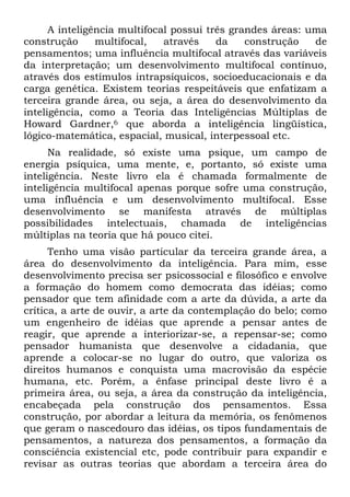 A inteligência multifocal possui três grandes áreas: uma
construção multifocal, através da construção de
pensamentos; uma influência multifocal através das variáveis
da interpretação; um desenvolvimento multifocal contínuo,
através dos estímulos intrapsíquicos, socioeducacionais e da
carga genética. Existem teorias respeitáveis que enfatizam a
terceira grande área, ou seja, a área do desenvolvimento da
inteligência, como a Teoria das Inteligências Múltiplas de
Howard Gardner,6 que aborda a inteligência lingüística,
lógico-matemática, espacial, musical, interpessoal etc.
Na realidade, só existe uma psique, um campo de
energia psíquica, uma mente, e, portanto, só existe uma
inteligência. Neste livro ela é chamada formalmente de
inteligência multifocal apenas porque sofre uma construção,
uma influência e um desenvolvimento multifocal. Esse
desenvolvimento se manifesta através de múltiplas
possibilidades intelectuais, chamada de inteligências
múltiplas na teoria que há pouco citei.
Tenho uma visão particular da terceira grande área, a
área do desenvolvimento da inteligência. Para mim, esse
desenvolvimento precisa ser psicossocial e filosófico e envolve
a formação do homem como democrata das idéias; como
pensador que tem afinidade com a arte da dúvida, a arte da
crítica, a arte de ouvir, a arte da contemplação do belo; como
um engenheiro de idéias que aprende a pensar antes de
reagir, que aprende a interiorizar-se, a repensar-se; como
pensador humanista que desenvolve a cidadania, que
aprende a colocar-se no lugar do outro, que valoriza os
direitos humanos e conquista uma macrovisão da espécie
humana, etc. Porém, a ênfase principal deste livro é a
primeira área, ou seja, a área da construção da inteligência,
encabeçada pela construção dos pensamentos. Essa
construção, por abordar a leitura da memória, os fenômenos
que geram o nascedouro das idéias, os tipos fundamentais de
pensamentos, a natureza dos pensamentos, a formação da
consciência existencial etc, pode contribuir para expandir e
revisar as outras teorias que abordam a terceira área do
 