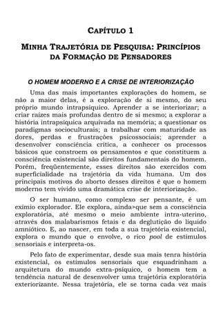 CAPÍTULO 1
MINHA TRAJETÓRIA DE PESQUISA: PRINCÍPIOS
DA FORMAÇÃO DE PENSADORES
O HOMEM MODERNO E A CRISE DE INTERIORIZAÇÃO
Uma das mais importantes explorações do homem, se
não a maior delas, é a exploração de si mesmo, do seu
próprio mundo intrapsíquico. Aprender a se interiorizar; a
criar raízes mais profundas dentro de si mesmo; a explorar a
história intrapsíquica arquivada na memória; a questionar os
paradigmas socioculturais; a trabalhar com maturidade as
dores, perdas e frustrações psicossociais; aprender a
desenvolver consciência crítica, a conhecer os processos
básicos que constroem os pensamentos e que constituem a
consciência existencial são direitos fundamentais do homem.
Porém, freqüentemente, esses direitos são exercidos com
superficialidade na trajetória da vida humana. Um dos
principais motivos do aborto desses direitos é que o homem
moderno tem vivido uma dramática crise de interiorização.
O ser humano, como complexo ser pensante, é um
exímio explorador. Ele explora, ainda>que sem a consciência
exploratória, até mesmo o meio ambiente intra-uterino,
através dos malabarismos fetais e da deglutição do líquido
amniótico. E, ao nascer, em toda a sua trajetória existencial,
explora o mundo que o envolve, o rico pool de estímulos
sensoriais e interpreta-os.
Pelo fato de experimentar, desde sua mais tenra história
existencial, os estímulos sensoriais que esquadrinham a
arquitetura do mundo extra-psíquico, o homem tem a
tendência natural de desenvolver uma trajetória exploratória
exteriorizante. Nessa trajetória, ele se torna cada vez mais
 