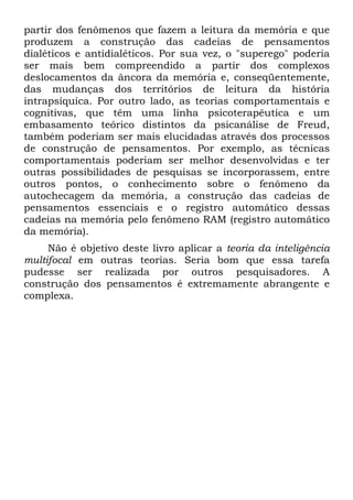 partir dos fenômenos que fazem a leitura da memória e que
produzem a construção das cadeias de pensamentos
dialéticos e antidialéticos. Por sua vez, o "superego" poderia
ser mais bem compreendido a partir dos complexos
deslocamentos da âncora da memória e, conseqüentemente,
das mudanças dos territórios de leitura da história
intrapsíquica. Por outro lado, as teorias comportamentais e
cognitivas, que têm uma linha psicoterapêutica e um
embasamento teórico distintos da psicanálise de Freud,
também poderiam ser mais elucidadas através dos processos
de construção de pensamentos. Por exemplo, as técnicas
comportamentais poderiam ser melhor desenvolvidas e ter
outras possibilidades de pesquisas se incorporassem, entre
outros pontos, o conhecimento sobre o fenômeno da
autochecagem da memória, a construção das cadeias de
pensamentos essenciais e o registro automático dessas
cadeias na memória pelo fenômeno RAM (registro automático
da memória).
Não é objetivo deste livro aplicar a teoria da inteligência
multifocal em outras teorias. Seria bom que essa tarefa
pudesse ser realizada por outros pesquisadores. A
construção dos pensamentos é extremamente abrangente e
complexa.
 