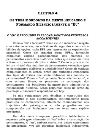 CAPÍTULO 4
OS TRÊS MORDOMOS DA MENTE EDUCANDO E
FORMANDO SILENCIOSAMENTE O "EU"
O "EU" É PRODUZIDO PARADOXALMENTE POR PROCESSOS
INCONSCIENTES
Como o "eu" é formado? Como ele lê a memória e resgata
com extremo acerto, em milésimos de segundos e em meio a
bilhões de opções, cada RPS que representa as experiências
passadas? Como ele organiza essas RPSs, formando
complexas cadeias psicodinâmicas das matrizes de
pensamentos essenciais históricos, antes que essas matrizes
sofram um processo de leitura virtual? Como o processo de
leitura virtual das matrizes de pensamentos essenciais gera
os pensamentos dialéticos e antidialéticos? Como ele conjuga
complexamente os verbos, antes que tenhamos consciência
dos tipos de verbos que serão utilizados nas cadeias de
pensamentos? Como o "eu" gerencia "inconscientemente", e
com extrema fineza, os processos de construção dos
pensamentos nos bastidores da mente para administrar a
racionalidade humana? Essas perguntas estão no cerne da
psicologia e não foram respondidas até hoje.
Se não estudarmos com detalhes a construção dos
pensamentos e não questionarmos continuamente nossa
produção de conhecimento, fatalmente caminharemos nas
trajetórias do psicologismo e não progrediremos na
compreensão dos fenômenos que nos torna uma espécie
inteligente.
Um dos mais complexos paradoxos intelectuais é
expresso pelo gerenciamento do "eu" sobre a construção de
pensamentos. O "eu", embora ocorra nos palcos conscientes
da inteligência, vive um paradoxo intelectual indescritível,
 